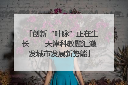 创新“叶脉”正在生长——天津科教融汇激发城市发展新势能